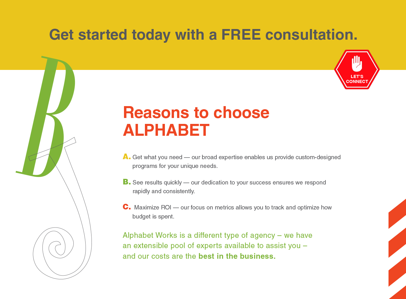 Get started today with a FREE consultation. Reasons to choose ALPHABET A. Get what you need — our broad expertise enables us provide custom-designed programs for your unique needs. B. See results quickly — our dedication to your success ensures we respond rapidly and consistently. C. Maximize ROI — our focus on metrics allows you to track and optimize how budget is spent. Alphabet Works is a different type of agency – we have
an extensible pool of experts available to assist you – and our costs are the best in the business.