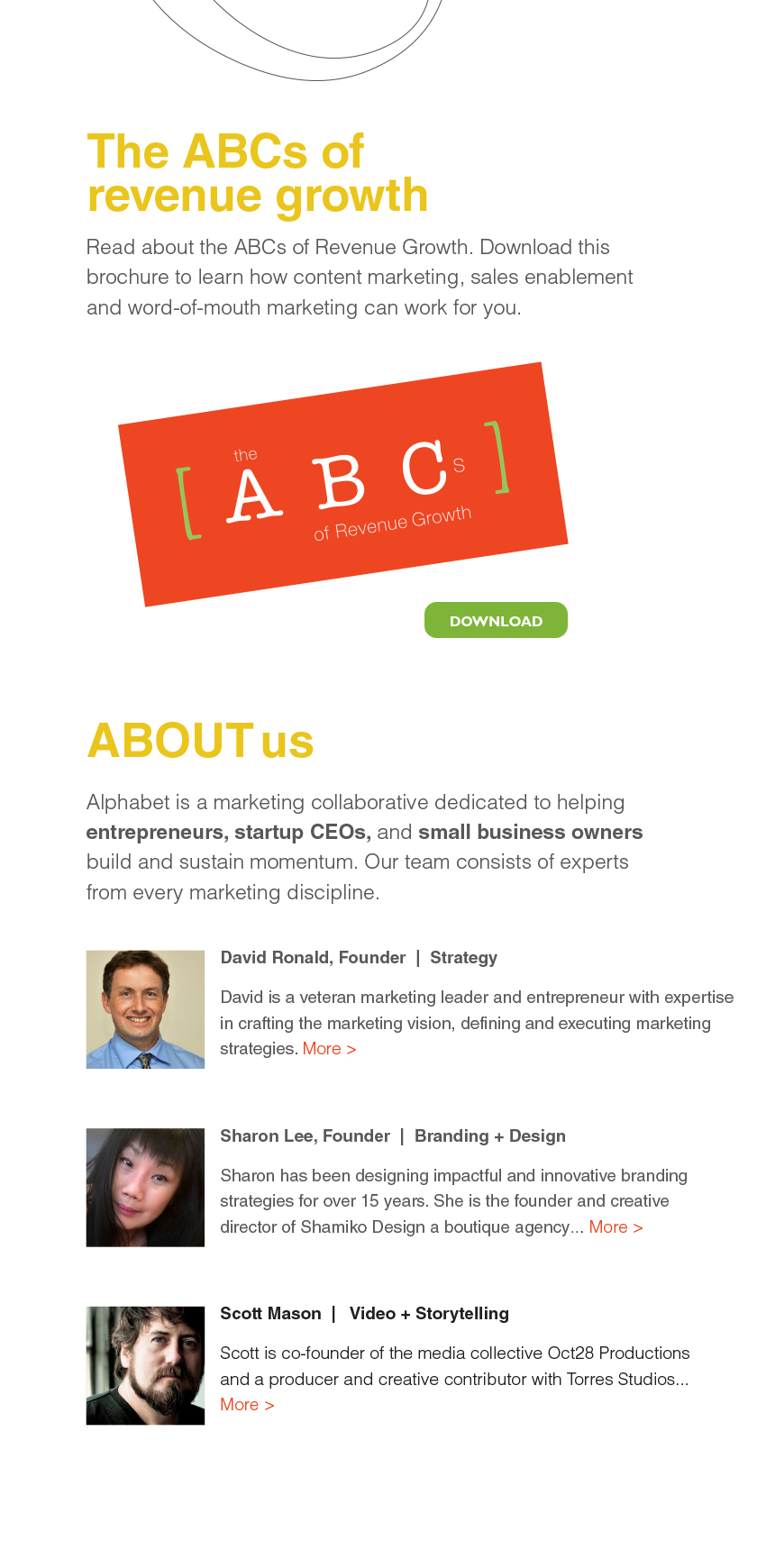 The ABCs of revenue growth Read about the ABCs of Revenue Growth. Download this brochure to learn how content marketing, sales enablement and word-of-mouth marketing can work for you. ABOUT us Alphabet is a marketing collaborative dedicated to helping entrepreneurs, startup CEOs, and small business owners
build and sustain momentum. Our team consists of experts from every marketing discipline. David Ronald, Founder | Strategy David is a veteran marketing leader and entrepreneur with expertise in crafting the marketing vision, defining and executing marketing strategies. More > Sharon Lee, Founder | Branding + Design Sharon has been designing imapctful and innovative branding strategies for over 15 years. She is the founder and creative director of Shamiko Design a boutique agency... More > Scott Mason | Video + Storytelling Scott is co-founder of the media collective Oct28 Productions and a producer and creative contributor with Torres Studios... More >
