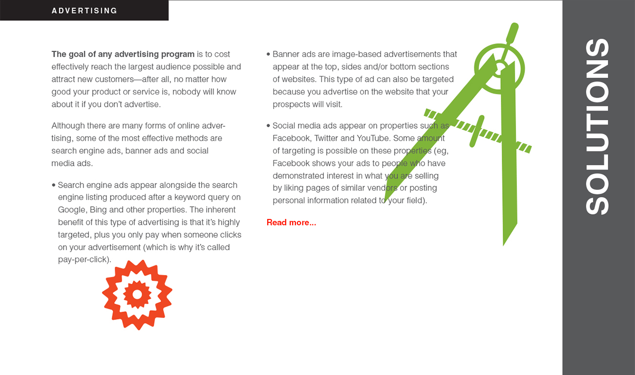 The goal of any advertising program is to cost effectively reach the largest audience possible and attract new customers—after all, no matter how good your product or service is, nobody will know about it if you don’t advertise. Although there are many forms of online advertising, some of the most effective methods are search engine ads, banner ads and social media ads. • Search engine ads appear alongside the search
engine listing produced after a keyword query on Google, Bing and other properties. The inherent benefit of this type of advertising is that it’s highly
targeted, plus you only pay when someone clicks on your advertisement (which is why it’s called pay-per-click). The goal of any advertising program is to cost
effectively reach the largest audience possible and attract new customers—after all, no matter how good your product or service is, nobody will know about it if you don’t advertise. Although there are many forms of online advertising, some of the most effective methods are search engine ads, banner ads and social media ads. • Search engine ads appear alongside the search engine listing produced after a keyword query on Google, Bing and other properties. The inherent
benefit of this type of advertising is that it’s highly targeted, plus you only pay when someone clicks on your advertisement (which is why it’s called pay-per-click).