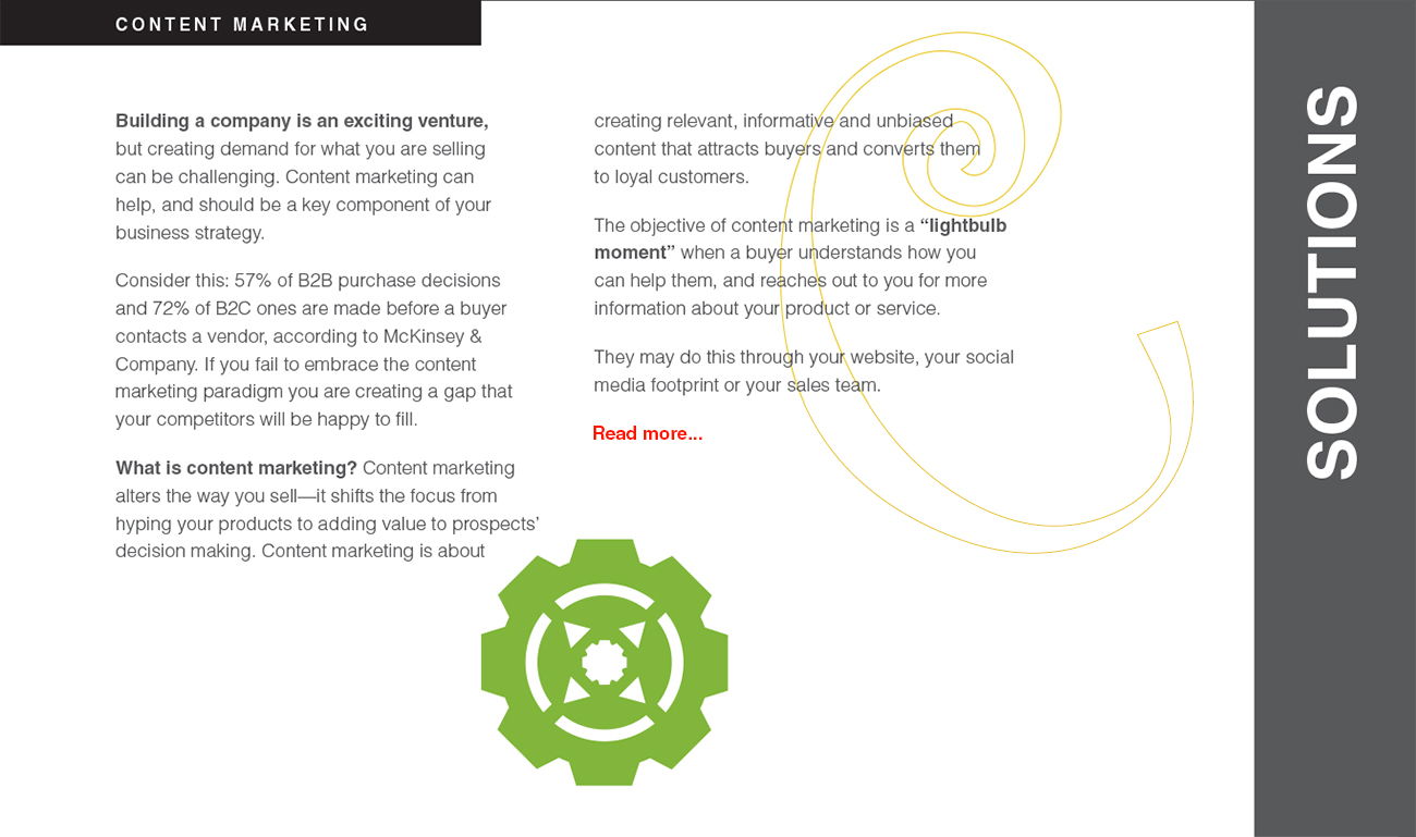 Building a company is an exciting venture, but creating demand for what you are selling can be challenging. Content marketing can help, and should be a key component of your business strategy. Consider this: 57% of B2B purchase decisions and 72% of B2C ones are made before a buyer contacts a vendor, according to McKinsey & Company. If you fail to embrace the content marketing paradigm you are creating a gap that your competitors will be happy to fill. What is content marketing? Content marketing alters the way you sell—it shifts the focus from hyping your products to adding value to prospects’ decision making. Content marketing is about creating relevant, informative and unbiased content that attracts buyers and converts them
to loyal customers. The objective of content marketing is a “lightbulb moment” when a buyer understands how you can help them, and reaches out to you for more
information about your product or service. They may do this through your website, your social media footprint or your sales team.