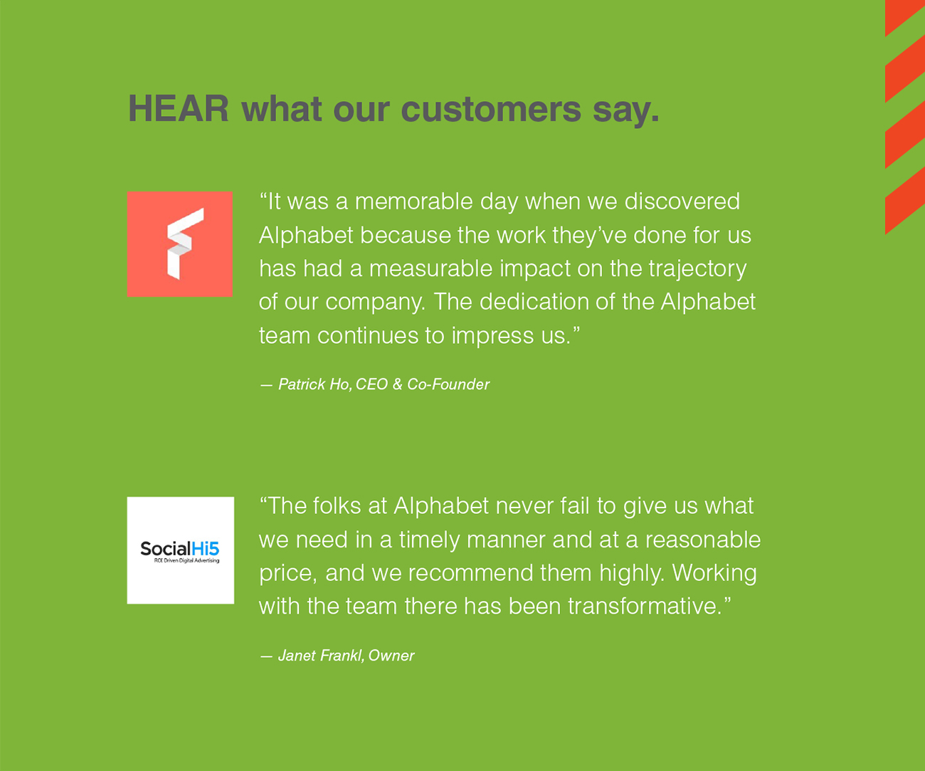 HEAR what our customers say. “It was a memorable day when we discovered Alphabet because the work they’ve done for us has had a measurable impact on the trajectory of our company. The dedication of the Alphabet team continues to impress us.” — Patrick Ho, CEO & Co-Founder “The folks at Alphabet never fail to give us what we need in a timely manner and at a reasonable price, and we recommend them highly. Working with the team there has been transformative.” — Janet Frankl, Owner
