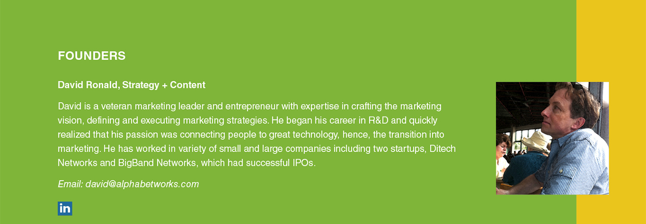 David Ronald, Strategy + Content David is a veteran marketing leader and entrepreneur with expertise in crafting the marketing vision, defining and executing marketing strategies. He began his career in R&D and quickly realized that his passion was connecting people to great technology, hence, the transition into marketing. He has worked in variety of small and large companies including two startups, Ditech Networks and BigBand Networks, which had successful IPOs. Email: david@alphabetworks.com
