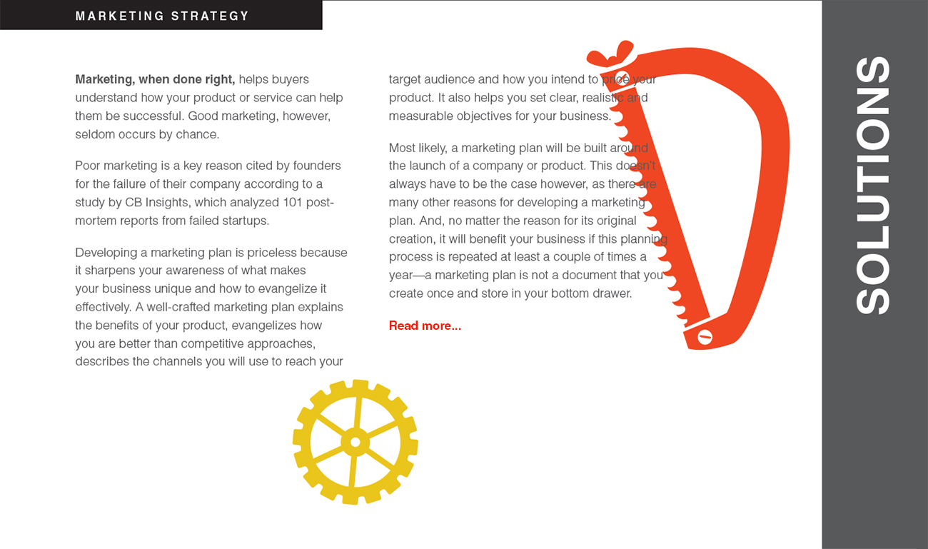 Marketing, when done right, helps buyers understand how your product or service can help them be successful. Good marketing, however, seldom occurs by chance. Poor marketing is a key reason cited by founders for the failure of their company according to a study by CB Insights, which analyzed 101 postmortem reports from failed startups. Developing a marketing plan is priceless because it sharpens your awareness of what makes
your business unique and how to evangelize it effectively. A well-crafted marketing plan explains the benefits of your product, evangelizes how you are better than competitive approaches, describes the channels you will use to reach your target audience and how you intend to price your product. It also helps you set clear, realistic and measurable objectives for your business. Most likely, a marketing plan will be built around the launch of a company or product. This doesn’t
always have to be the case however, as there are many other reasons for developing a marketing plan. And, no matter the reason for its original creation, it will benefit your business if this planning process is repeated at least a couple of times a year—a marketing plan is not a document that you create once and store in your bottom drawer.
