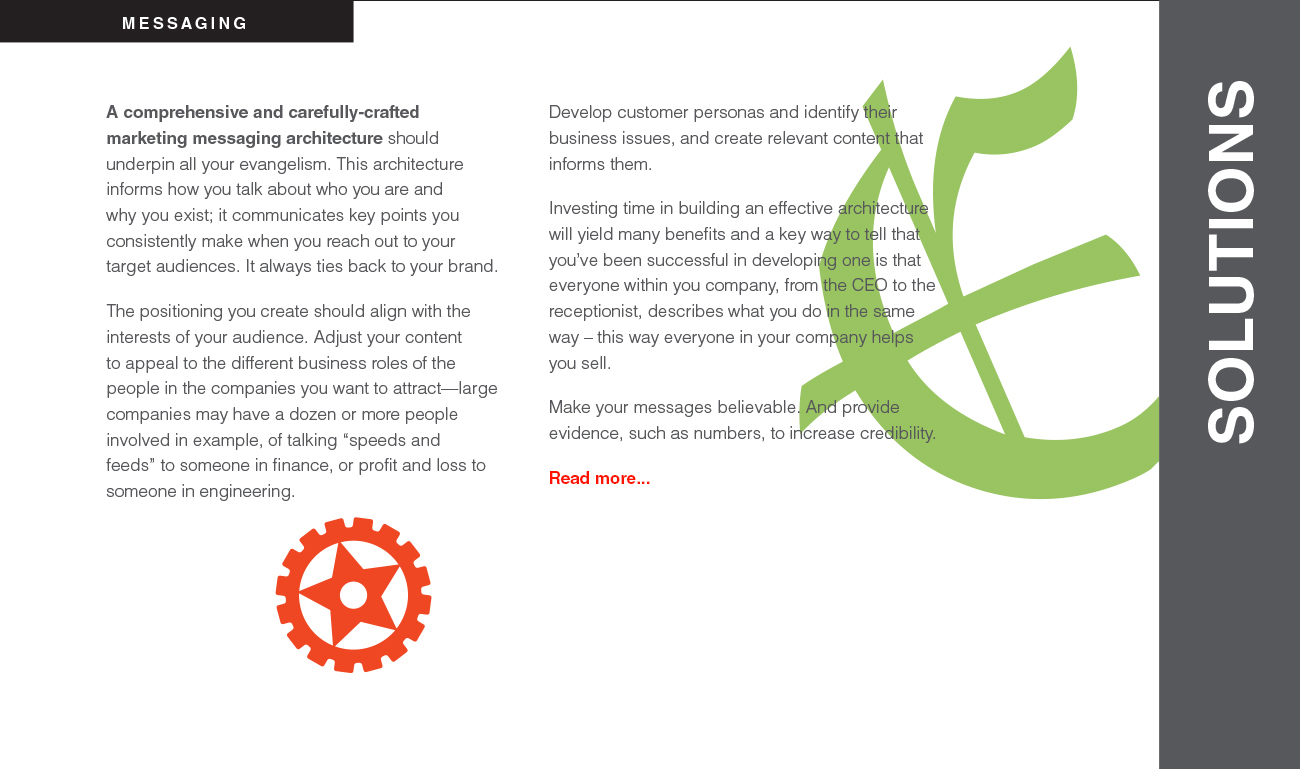 A comprehensive and carefully-crafted marketing messaging architecture should underpin all your evangelism. This architecture informs how you talk about who you are and why you exist; it communicates key points you consistently make when you reach out to your
target audiences. It always ties back to your brand. The positioning you create should align with the interests of your audience. Adjust your content
to appeal to the different business roles of the people in the companies you want to attract—large companies may have a dozen or more people involved in example, of talking “speeds and feeds” to someone in finance, or profit and loss to someone in engineering. Develop customer personas and identify their business issues, and create relevant content that informs them. Investing time in building an effective architecture will yield many benefits and a key way to tell that you’ve been successful in developing one is that everyone within you company, from the CEO to the receptionist, describes what you do in the same way – this way everyone in your company helps you sell. Make your messages believable. And provide evidence, such as numbers, to increase credibility.