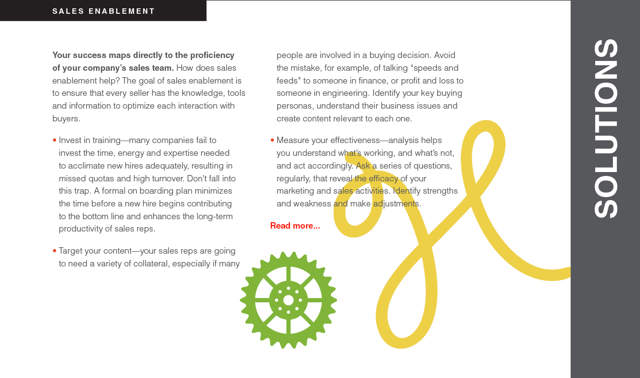 Your success maps directly to the proficiency of your company’s sales team. How does sales enablement help? The goal of sales enablement is to ensure that every seller has the knowledge, tools and information to optimize each interaction with buyers.
• Invest in training—many companies fail to invest the time, energy and expertise needed to acclimate new hires adequately, resulting in missed quotas and high turnover. Don’t fall into this trap. A formal on boarding plan minimizes the time before a new hire begins contributing to the bottom line and enhances the long-term productivity of sales reps. • Target your content—your sales reps are going to need a variety of collateral, especially if many people are involved in a buying decision. Avoid the mistake, for example, of talking “speeds and feeds” to someone in finance, or profit and loss to someone in engineering. Identify your key buying personas, understand their business issues and create content relevant to each one. • Measure your effectiveness—analysis helps you understand what’s working, and what’s not, and act accordingly. Ask a series of questions, regularly, that reveal the efficacy of your marketing and sales activities. Identify strengths and weakness and make adjustments.