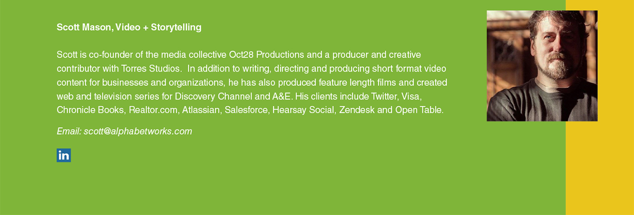 Scott Mason, Video + Storytelling Scott is co-founder of the media collective Oct28 Productions and a producer and creative contributor with Torres Studios. In addition to writing, directing and producing short format video content for businesses and organizations, he has also produced feature length films and created web and television series for Discovery Channel and A&E. His clients include Twitter, Visa, Chronicle Books, Realtor.com, Atlassian, Salesforce, Hearsay Social, Zendesk and Open Table. Email: scott@alphabetworks.com