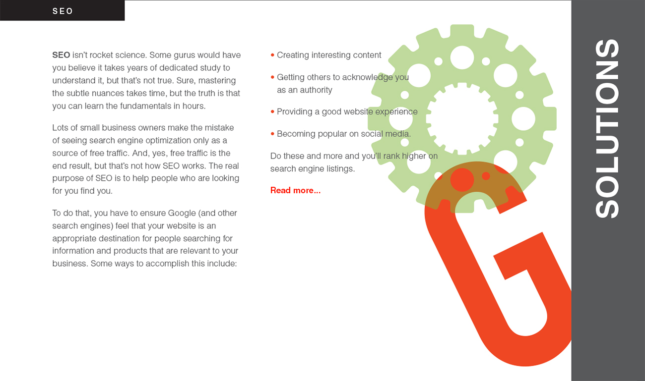SEO isn’t rocket science. Some gurus would have you believe it takes years of dedicated study to understand it, but that’s not true. Sure, mastering the subtle nuances takes time, but the truth is that you can learn the fundamentals in hours. Lots of small business owners make the mistake
of seeing search engine optimization only as a source of free traffic. And, yes, free traffic is the end result, but that’s not how SEO works. The real purpose of SEO is to help people who are looking for you find you. To do that, you have to ensure Google (and other search engines) feel that your website is an appropriate destination for people searching for information and products that are relevant to your business. Some ways to accomplish this include: • Creating interesting content • Getting others to acknowledge you as an authority • Providing a good website experience • Becoming popular on social media. Do these and more and you’ll rank higher on search engine listings.