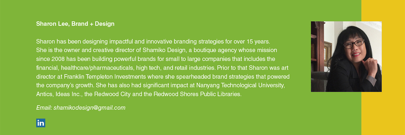 Sharon Lee, Brand + Design Sharon has been designing impactful and innovative branding strategies for over 15 years.
She is the owner and creative director of Shamiko Design, a boutique agency whose mission since 2008 has been building powerful brands for small to large companies that includes the financial, healthcare/pharmaceuticals, high tech, and retail industries. Prior to that Sharon was art director at Franklin Templeton Investments where she spearheaded brand strategies that powered the company’s growth. She has also had significant impact at Nanyang Technological University, Antics, Ideas Inc., the Redwood City and the Redwood Shores Public Libraries. Email: shamikodesign@gmail.com