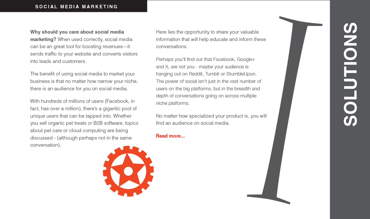 Why should you care about social media marketing? When used correctly, social media can be an great tool for boosting revenues—it sends traffic to your website and converts visitors into leads and customers. The benefit of using social media to market your business is that no matter how narrow your niche, there is an audience for you on social media. With hundreds of millions of users (Facebook, in fact, has over a million), there’s a gigantic pool of unique users that can be tapped into. Whether you sell organic pet treats or B2B software, topics about pet care or cloud computing are being discussed - (although perhaps not in the same conversation). Here lies the opportunity to share your valuable information that will help educate and inform these conversations. Perhaps you’ll find out that Facebook, Google+ and X, are not you - maybe your audience is hanging out on Reddit, Tumblr or StumbleUpon. The power of social isn’t just in the vast number of users on the big platforms, but in the breadth and depth of conversations going on across multiple niche platforms. No matter how specialized your product is, you will find an audience on social media.
