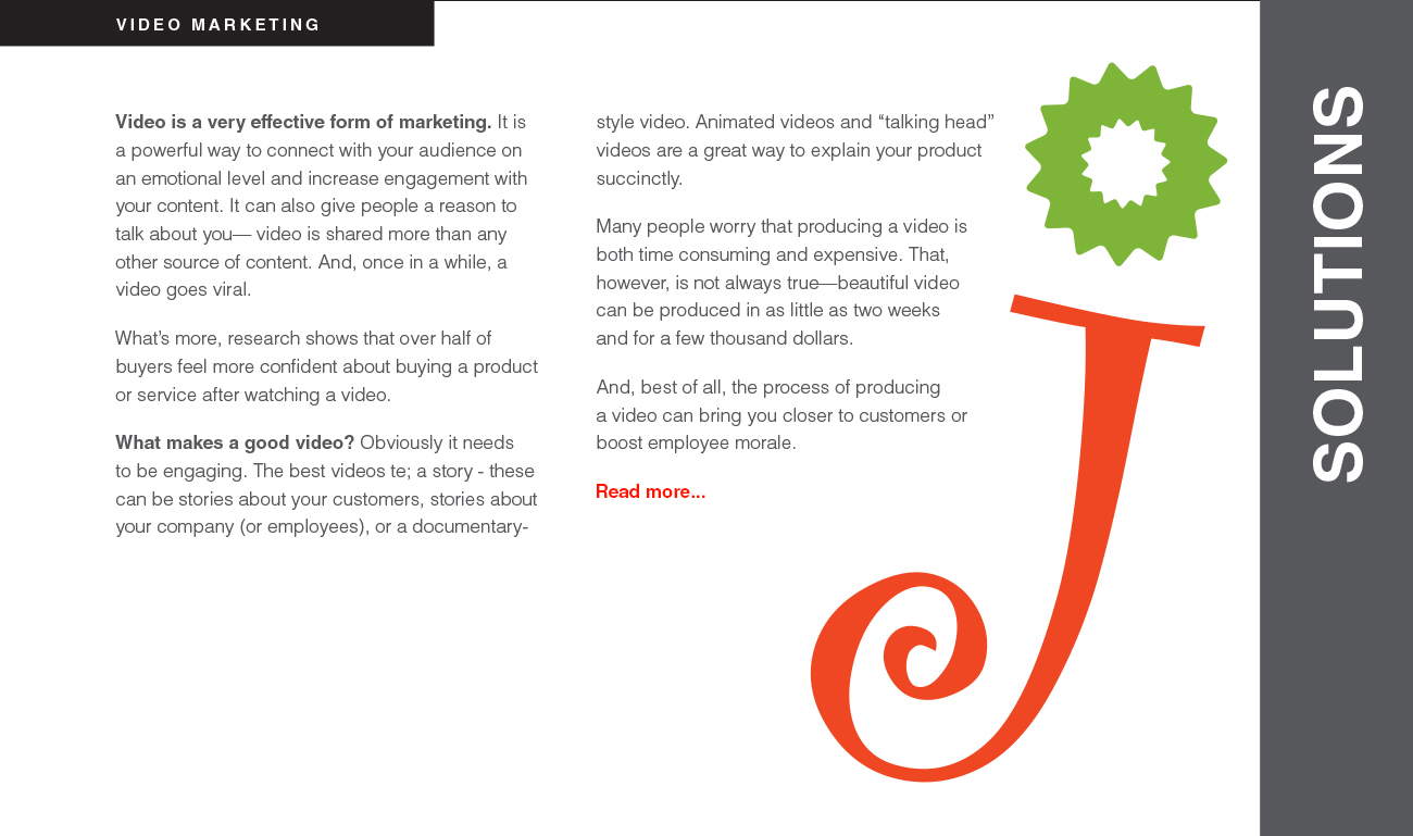 Video is a very effective form of marketing. It is a powerful way to connect with your audience on an emotional level and increase engagement with your content. It can also give people a reason to talk about you— video is shared more than any other source of content. And, once in a while, a video goes viral. What’s more, research shows that over half of buyers feel more confident about buying a product or service after watching a video. What makes a good video? Obviously it needs to be engaging. The best videos te; a story - these can be stories about your customers, stories about your company (or employees), or a documentarystyle video. Animated videos and “talking head” videos are a great way to explain your product succinctly. Many people worry that producing a video is both time consuming and expensive. That, however, is not always true—beautiful video can be produced in as little as two weeks
and for a few thousand dollars. And, best of all, the process of producing a video can bring you closer to customers or boost employee morale.