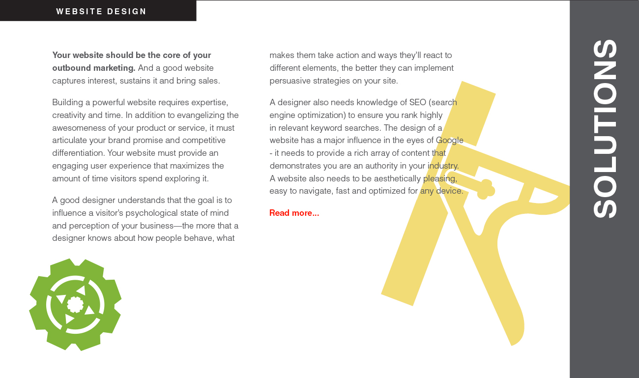 Your website should be the core of your outbound marketing. And a good website captures interest, sustains it and bring sales. Building a powerful website requires expertise, creativity and time. In addition to evangelizing the awesomeness of your product or service, it must
articulate your brand promise and competitive differentiation. Your website must provide an engaging user experience that maximizes the amount of time visitors spend exploring it. A good designer understands that the goal is to influence a visitor’s psychological state of mind and perception of your business—the more that a designer knows about how people behave, what makes them take action and ways they’ll react to different elements, the better they can implement persuasive strategies on your site. A designer also needs knowledge of SEO (search engine optimization) to ensure you rank highly in relevant keyword searches. The design of a website has a major influence in the eyes of Google - it needs to provide a rich array of content that demonstrates you are an authority in your industry.
A website also needs to be aesthetically pleasing, easy to navigate, fast and optimized for any device.