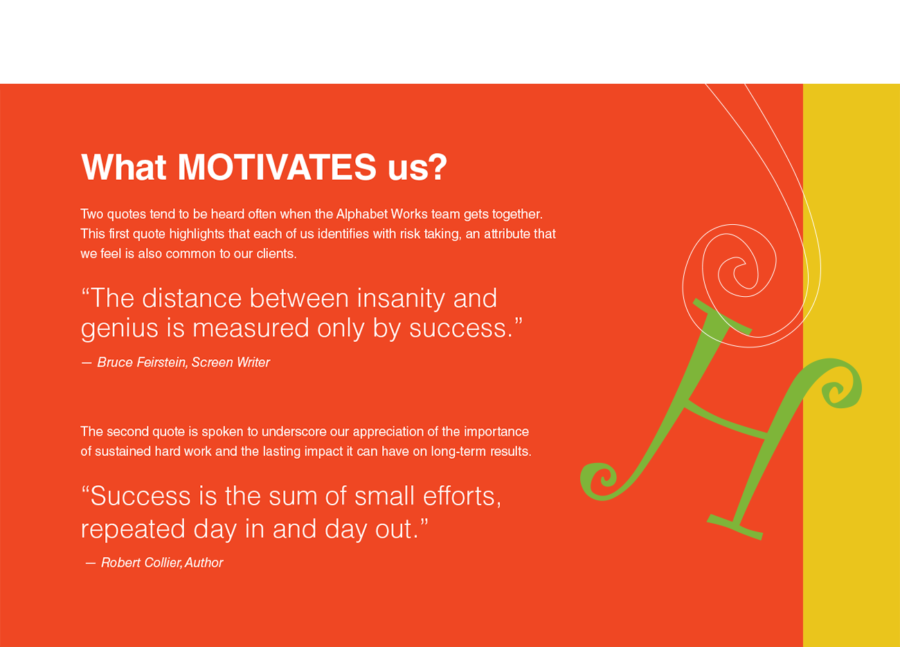 What MOTIVATES us? Two quotes tend to be heard often when the Alphabet Works team gets together.
This first quote highlights that each of us identifies with risk taking, an attribute that we feel is also common to our clients. “The distance between insanity and genius is measured only by success.” — Bruce Feirstein, Screen Writer The second quote is spoken to underscore our appreciation of the importance
of sustained hard work and the lasting impact it can have on long-term results. “Success is the sum of small efforts, repeated day in and day out.”
— Robert Collier, Author